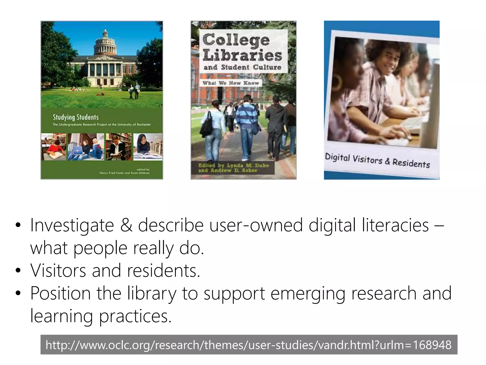 • Investigate & describe user-owned digital literacies –
what people really do.
• Visitors and residents.
• Position the library to support emerging research and
learning practices.
http://www.oclc.org/research/themes/user-studies/vandr.html?urlm=168948
 