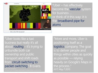“Uber – has effectively
become the vascular system
for business …
or think of it this way: it is
the broadband pipe for
atoms.”
“Uber looks like a taxi
business but really it's all
about routing - it's trying to
unbundle both car
ownership and public
transport and shift roads
from circuit-switching to
packet-switching.” B Evans.
http://us6.campaign-
archive2.com/?u=b98e2de85f03865f1d38de74f&id=ac5933501b
“More and more, Uber is
positioning itself as a
logistics company. The goal
is to deliver people and
things within cities as quickly
as possible — relying
heavily on Google’s Maps in
the process..”
NYT May 7 2015
 