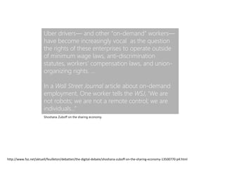 Uber drivers— and other “on-demand” workers—
have become increasingly vocal as the question
the rights of these enterprises to operate outside
of minimum wage laws, anti-discrimination
statutes, workers’ compensation laws, and union-
organizing rights. …
In a Wall Street Journal article about on-demand
employment, One worker tells the WSJ, ‘We are
not robots; we are not a remote control; we are
individuals…”
http://www.faz.net/aktuell/feuilleton/debatten/the-digital-debate/shoshana-zuboff-on-the-sharing-economy-13500770-p4.html
Shoshana Zuboff on the sharing economy.
 