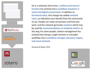 So in a relatively short time, a solitary and manual
function has evolved into a workflow enacted in a
social and digital environment. In addition to
functional value, this change has added network
value, as individual users benefit from the community
of use. People can make connections and find new
work, and the network generates analytics which may
be used for recommendations or scholarly metrics. In
this way, for some people, citation management has
evolved from being a single function in a broader
workflow into a workflow manager, discovery engine,
and social network.
Dempsey & Walter, 2014
 