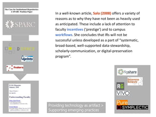 In a well-known article, Salo (2008) offers a variety of
reasons as to why they have not been as heavily used
as anticipated. These include a lack of attention to
faculty incentives (‘prestige’) and to campus
workflows. She concludes that IRs will not be
successful unless developed as a part of “systematic,
broad-based, well-supported data-stewardship,
scholarly-communication, or digital-preservation
program”.
Providing technology as artifact >
Supporting emerging practices
 