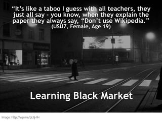 “I just type it into Google and see what
comes up.” (UKS2)
“It’s like a taboo I guess with all teachers, they
just all say – you know, when they explain the
paper they always say, “Don’t use Wikipedia.”
(USU7, Female, Age 19)
Learning Black Market
Image: http://wp.me/pLtlj-fH
 