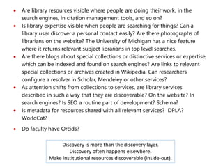  Are library resources visible where people are doing their work, in the
search engines, in citation management tools, and so on?
 Is library expertise visible when people are searching for things? Can a
library user discover a personal contact easily? Are there photographs of
librarians on the website? The University of Michigan has a nice feature
where it returns relevant subject librarians in top level searches.
 Are there blogs about special collections or distinctive services or expertise,
which can be indexed and found on search engines? Are links to relevant
special collections or archives created in Wikipedia. Can researchers
configure a resolver in Scholar, Mendeley or other services?
 As attention shifts from collections to services, are library services
described in such a way that they are discoverable? On the website? In
search engines? Is SEO a routine part of development? Schema?
 Is metadata for resources shared with all relevant services? DPLA?
WorldCat?
 Do faculty have Orcids?
Discovery is more than the discovery layer.
Discovery often happens elsewhere.
Make institutional resources discoverable (inside-out).
 