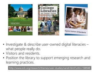 • Investigate & describe user-owned digital literacies –
what people really do.
• Visitors and residents.
• Position the library to support emerging research and
learning practices.
http://www.oclc.org/research/themes/user-studies/vandr.html?urlm=168948
 