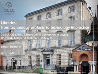 Libraries:
from technology artifacts to technology in practice
2015 AJCU-CITM / Library Deans Conference at Loyola
University Maryland, Baltimore, 18 May 15
Lorcan Dempsey
@LorcanD
https://www.flickr.com/photos/michaelfoleyphotography/8673516232
 