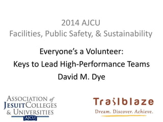 2014 AJCU
Facilities, Public Safety, & Sustainability
Everyone’s a Volunteer:
Keys to Lead High-Performance Teams
David M. Dye
 