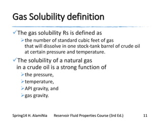 Gas Solubility definition
The gas solubility Rs is defined as
the number of standard cubic feet of gas
that will dissolve in one stock-tank barrel of crude oil
at certain pressure and temperature.
The solubility of a natural gas
in a crude oil is a strong function of
the pressure,
temperature,
API gravity, and
gas gravity.
Spring14 H. AlamiNia Reservoir Fluid Properties Course (3rd Ed.) 11
 