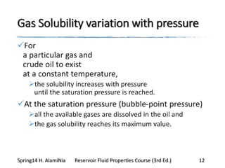 Gas Solubility variation with pressure
For
a particular gas and
crude oil to exist
at a constant temperature,
the solubility increases with pressure
until the saturation pressure is reached.
At the saturation pressure (bubble-point pressure)
all the available gases are dissolved in the oil and
the gas solubility reaches its maximum value.
Spring14 H. AlamiNia Reservoir Fluid Properties Course (3rd Ed.) 12
 