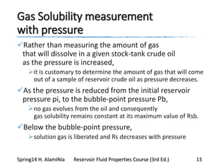 Gas Solubility measurement
with pressure
Rather than measuring the amount of gas
that will dissolve in a given stock-tank crude oil
as the pressure is increased,
it is customary to determine the amount of gas that will come
out of a sample of reservoir crude oil as pressure decreases.
As the pressure is reduced from the initial reservoir
pressure pi, to the bubble-point pressure Pb,
no gas evolves from the oil and consequently
gas solubility remains constant at its maximum value of Rsb.
Below the bubble-point pressure,
solution gas is liberated and Rs decreases with pressure
Spring14 H. AlamiNia Reservoir Fluid Properties Course (3rd Ed.) 13
 
