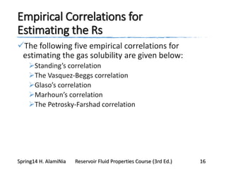 Empirical Correlations for
Estimating the Rs
The following five empirical correlations for
estimating the gas solubility are given below:
Standing’s correlation
The Vasquez-Beggs correlation
Glaso’s correlation
Marhoun’s correlation
The Petrosky-Farshad correlation
Spring14 H. AlamiNia Reservoir Fluid Properties Course (3rd Ed.) 16
 