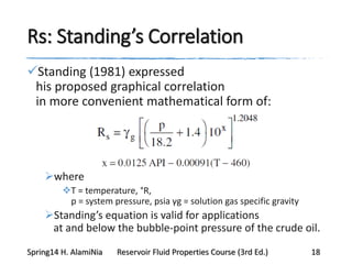 Rs: Standing’s Correlation
Standing (1981) expressed
his proposed graphical correlation
in more convenient mathematical form of:
where
T = temperature, °R,
p = system pressure, psia γg = solution gas specific gravity
Standing’s equation is valid for applications
at and below the bubble-point pressure of the crude oil.
Spring14 H. AlamiNia Reservoir Fluid Properties Course (3rd Ed.) 18
 