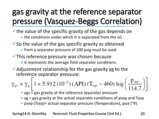 gas gravity at the reference separator
pressure (Vasquez-Beggs Correlation)
the value of the specific gravity of the gas depends on
the conditions under which it is separated from the oil,
So the value of the gas specific gravity as obtained
from a separator pressure of 100 psig must be used
This reference pressure was chosen because
it represents the average field separator conditions.
Adjustment relationship for the gas gravity γg to the
reference separator pressure:
γgs = gas gravity at the reference separator pressure
γg = gas gravity at the actual separator conditions of psep and Tsep
psep (Tsep)= actual separator pressure (Temperature), psia (°R)
Spring14 H. AlamiNia Reservoir Fluid Properties Course (3rd Ed.) 20
 