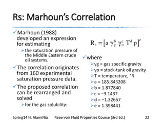 Rs: Marhoun’s Correlation
Marhoun (1988)
developed an expression
for estimating
the saturation pressure of
the Middle Eastern crude
oil systems.
The correlation originates
from 160 experimental
saturation pressure data.
The proposed correlation
can be rearranged and
solved
for the gas solubility:
where
γg = gas specific gravity
γo = stock-tank oil gravity
T = temperature, °R
a = 185.843208
b = 1.877840
c = −3.1437
d = −1.32657
e = 1.398441
Spring14 H. AlamiNia Reservoir Fluid Properties Course (3rd Ed.) 22
 