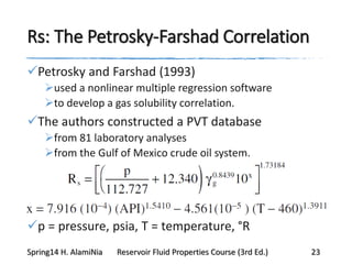 Rs: The Petrosky-Farshad Correlation
Petrosky and Farshad (1993)
used a nonlinear multiple regression software
to develop a gas solubility correlation.
The authors constructed a PVT database
from 81 laboratory analyses
from the Gulf of Mexico crude oil system.
p = pressure, psia, T = temperature, °R
Spring14 H. AlamiNia Reservoir Fluid Properties Course (3rd Ed.) 23
 