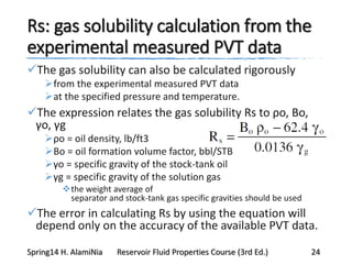Rs: gas solubility calculation from the
experimental measured PVT data
The gas solubility can also be calculated rigorously
from the experimental measured PVT data
at the specified pressure and temperature.
The expression relates the gas solubility Rs to ρo, Bo,
γo, γg
ρo = oil density, lb/ft3
Bo = oil formation volume factor, bbl/STB
γo = specific gravity of the stock-tank oil
γg = specific gravity of the solution gas
the weight average of
separator and stock-tank gas specific gravities should be used
The error in calculating Rs by using the equation will
depend only on the accuracy of the available PVT data.
Spring14 H. AlamiNia Reservoir Fluid Properties Course (3rd Ed.) 24
 