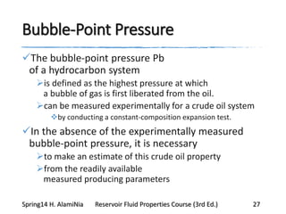 Bubble-Point Pressure
The bubble-point pressure Pb
of a hydrocarbon system
is defined as the highest pressure at which
a bubble of gas is first liberated from the oil.
can be measured experimentally for a crude oil system
by conducting a constant-composition expansion test.
In the absence of the experimentally measured
bubble-point pressure, it is necessary
to make an estimate of this crude oil property
from the readily available
measured producing parameters
Spring14 H. AlamiNia Reservoir Fluid Properties Course (3rd Ed.) 27
 
