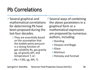 Pb Correlations
Several graphical and
mathematical correlations
for determining Pb have
been proposed during the
last four decades.
They are essentially based
on the assumption that
the bubble-point pressure
is a strong function of
gas solubility Rs, gas gravity
γg, oil gravity API, and
temperature T, or:
Pb = f (RS, γg, API, T)
Several ways of combining
the above parameters in a
graphical form or a
mathematical expression
are proposed by numerous
authors, including:
Standing
Vasquez and Beggs
Glaso
Marhoun
Petrosky and Farshad
Spring14 H. AlamiNia Reservoir Fluid Properties Course (3rd Ed.) 28
 