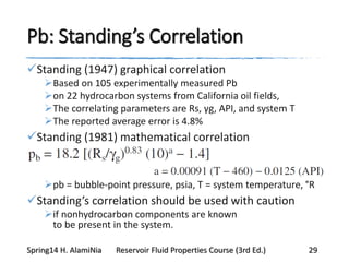 Pb: Standing’s Correlation
Standing (1947) graphical correlation
Based on 105 experimentally measured Pb
on 22 hydrocarbon systems from California oil fields,
The correlating parameters are Rs, γg, API, and system T
The reported average error is 4.8%
Standing (1981) mathematical correlation
pb = bubble-point pressure, psia, T = system temperature, °R
Standing’s correlation should be used with caution
if nonhydrocarbon components are known
to be present in the system.
Spring14 H. AlamiNia Reservoir Fluid Properties Course (3rd Ed.) 29
 