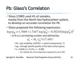 Pb: Glaso’s Correlation
Glaso (1980) used 45 oil samples,
mostly from the North Sea hydrocarbon system,
to develop an accurate correlation for Pb
Glaso proposed the following expression:
p*b is a correlating number and defined by:
Rs = gas solubility, scf/STB, t = system temperature, °F,
γg = average specific gravity of the total surface gases,
a = 0.816, b = 0.172, c = −0.989
• For volatile oils, the temperature exponent b, be 0.130.
Spring14 H. AlamiNia Reservoir Fluid Properties Course (3rd Ed.) 31
 