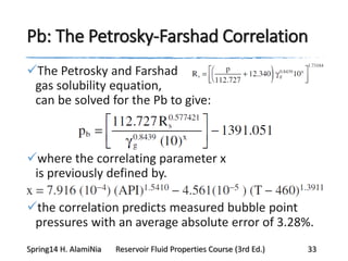 Pb: The Petrosky-Farshad Correlation
The Petrosky and Farshad
gas solubility equation,
can be solved for the Pb to give:
where the correlating parameter x
is previously defined by.
the correlation predicts measured bubble point
pressures with an average absolute error of 3.28%.
Spring14 H. AlamiNia Reservoir Fluid Properties Course (3rd Ed.) 33
 
