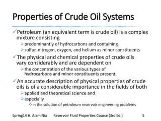 Properties of Crude Oil Systems
Petroleum (an equivalent term is crude oil) is a complex
mixture consisting
predominantly of hydrocarbons and containing
sulfur, nitrogen, oxygen, and helium as minor constituents
The physical and chemical properties of crude oils
vary considerably and are dependent on
the concentration of the various types of
hydrocarbons and minor constituents present.
An accurate description of physical properties of crude
oils is of a considerable importance in the fields of both
applied and theoretical science and
especially
in the solution of petroleum reservoir engineering problems
Spring14 H. AlamiNia Reservoir Fluid Properties Course (3rd Ed.) 5
 