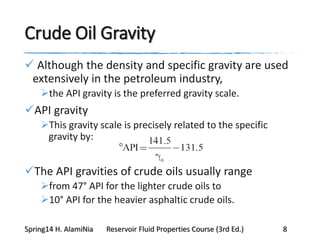 Crude Oil Gravity
 Although the density and specific gravity are used
extensively in the petroleum industry,
the API gravity is the preferred gravity scale.
API gravity
This gravity scale is precisely related to the specific
gravity by:
The API gravities of crude oils usually range
from 47° API for the lighter crude oils to
10° API for the heavier asphaltic crude oils.
Spring14 H. AlamiNia Reservoir Fluid Properties Course (3rd Ed.) 8
 