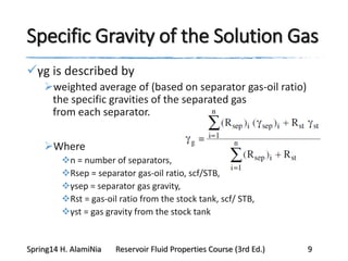 Specific Gravity of the Solution Gas
γg is described by
weighted average of (based on separator gas-oil ratio)
the specific gravities of the separated gas
from each separator.
Where
n = number of separators,
Rsep = separator gas-oil ratio, scf/STB,
γsep = separator gas gravity,
Rst = gas-oil ratio from the stock tank, scf/ STB,
γst = gas gravity from the stock tank
Spring14 H. AlamiNia Reservoir Fluid Properties Course (3rd Ed.) 9
 