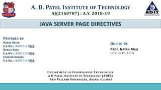 JAVA SERVER PAGE DIRECTIVES
A. D. PATEL INSTITUTE OF TECHNOLOGY
AJ(2160707) : A.Y. 2018-19
GUIDED BY:
PROF. NAYAN MALI
(DEPT OF IT, ADIT)
PREPARED BY:
KUNAL KATHE
E.R.NO.:160010116023
DHRUV SHAH
E.R.NO.:160010116053
CHINTAN SUDANI
E.R.NO.:160010116056
DEPARTMENT OF INFORMATION TECHNOLOGY
A D PATEL INSTITUTE OF TECHNOLOGY (ADIT)
NEW VALLABH VIDYANAGAR, ANAND, GUJARAT
 