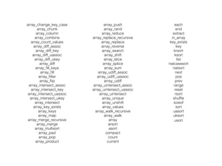 array_change_key_case
array_chunk
array_column
array_combine
array_count_values
array_diff_assoc
array_diff_key
array_diff_uassoc
array_diff_ukey
array_diff
array_ﬁll_keys
array_ﬁll
array_ﬁlter
array_ﬂip
array_intersect_assoc
array_intersect_key
array_intersect_uassoc
array_intersect_ukey
array_intersect
array_key_exists
array_keys
array_map
array_merge_recursive
array_merge
array_multisort
array_pad
array_pop
array_product
array_push
array_rand
array_reduce
array_replace_recursive
array_replace
array_reverse
array_search
array_shift
array_slice
array_splice
array_sum
array_udiff_assoc
array_udiff_uassoc
array_udiff
array_uintersect_assoc
array_uintersect_uassoc
array_uintersect
array_unique
array_unshift
array_values
array_walk_recursive
array_walk
array
arsort
asort
compact
count
current
each
end
extract
in_array
key_exists
key
krsort
ksort
list
natcasesort
natsort
next
pos
prev
range
reset
rsort
shufﬂe
sizeof
sort
uasort
uksort
usort
 