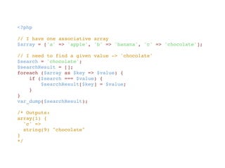 <?php
// I have one associative array
$array = ['a' => 'apple', 'b' => 'banana', 'c' => 'chocolate'];
// I need to find a given value -> 'chocolate'
$search = 'chocolate';
$searchResult = [];
foreach ($array as $key => $value) {
    if ($search === $value) {
        $searchResult[$key] = $value;
    }
}
var_dump($searchResult);
/* Outputs:
array(1) {
  'c' =>
  string(9) "chocolate"
}
*/
 