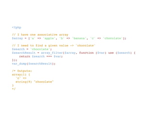 <?php
// I have one associative array
$array = ['a' => 'apple', 'b' => 'banana', 'c' => 'chocolate'];
// I need to find a given value -> 'chocolate'
$search = 'chocolate';
$searchResult = array_filter($array, function ($var) use ($search) { 
    return $search === $var;
});
var_dump($searchResult);
/* Outputs:
array(1) {
  'c' =>
  string(9) "chocolate"
}
*/
 