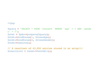 <?php
$query = "SELECT * FROM `contact` WHERE `age` > ? AND `gende
r` = ?";
$stmt = $pdo->prepare($query);
$stmt->bindParam(1, $cleanAge);
$stmt->bindParam(2, $cleanGender);
$stmt->execute();
// A resultset of 63,992 entries stored in an array!!!
$resultList = $stmt->fetchAll();
 