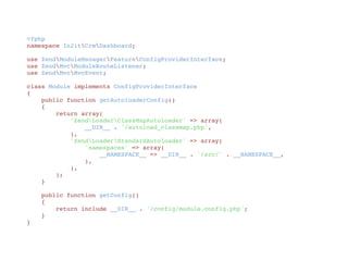 <?php
namespace In2itCrmDashboard;
use ZendModuleManagerFeatureConfigProviderInterface;
use ZendMvcModuleRouteListener;
use ZendMvcMvcEvent;
class Module implements ConfigProviderInterface
{
    public function getAutoloaderConfig()
    {
        return array(
            'ZendLoaderClassMapAutoloader' => array(
                __DIR__ . '/autoload_classmap.php',
            ),
            'ZendLoaderStandardAutoloader' => array(
                'namespaces' => array(
                    __NAMESPACE__ => __DIR__ . '/src/' . __NAMESPACE__,
                ),
            ),
        );
    }
    public function getConfig()
    {
        return include __DIR__ . '/config/module.config.php';
    }
}
 