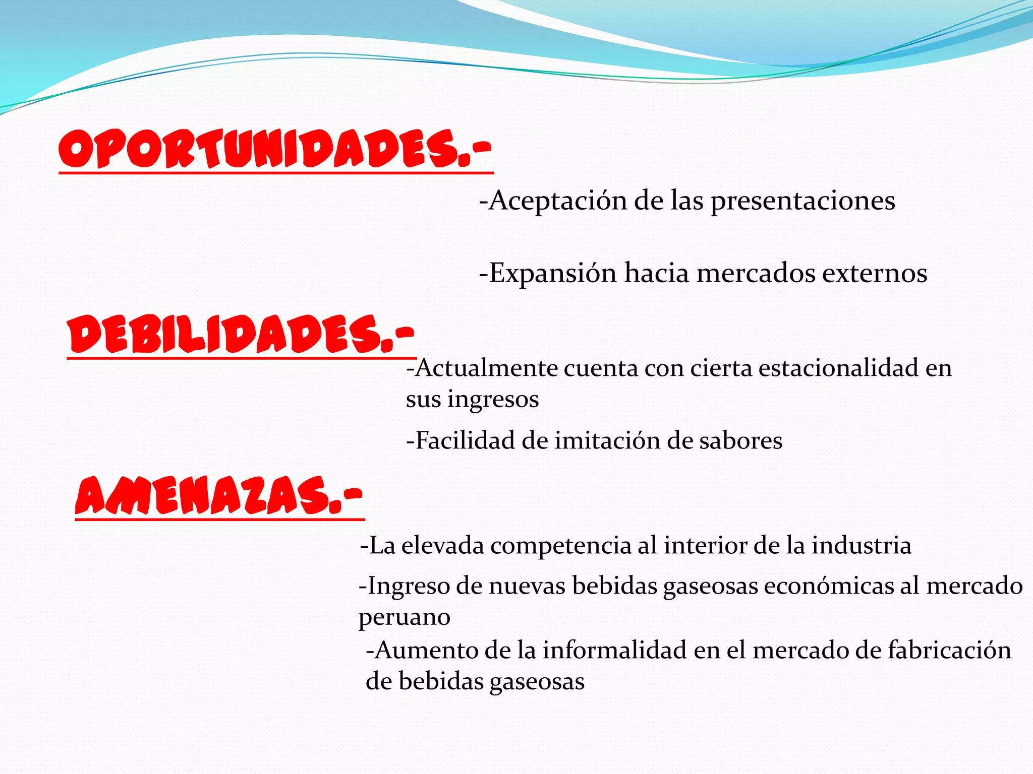 OPORTUNIDADES.--Aceptación de las presentaciones -Expansión hacia mercados externosDEBILIDADES.--Actualmente cuenta con cierta estacionalidad en sus ingresos-Facilidad de imitación de saboresAMENAZAS.--La elevada competencia al interior de la industria -Ingreso de nuevas bebidas gaseosas económicas al mercado peruano-Aumento de la informalidad en el mercado de fabricación de bebidas gaseosas