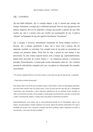 Àjé: A energia e a pessoa - Chief Fama
ÀJÉ - A ENERGIA
Àjé tem dupla definição. Àjé é a energia mágica, e àjé é a pessoa que carrega esta
energia. Entretranto, a energia àjé é a definição principal. Para ser uma àjé (pessoa com
poderes mágicos), deve-se ter adquirido a energia àjé (receber o pássaro da àjé). Mas
receber àjé, não é a mesma coisa que receber um assentamento de àjé. A palavra
“pássaro” na linguagem de àjé, não significa literalmente “um pássaro”.
Àjé, a energia, é invisível, normalmente transmitido de forma também invisível e
discreta. Àjé, a energia, geralmente é inata, isto é, nasce com a pessoa, não foi
adquirido, recebido, ou solicitado. Um exemplo inato de àjé pode ser encontrado em
crianças nas primeiras idades. Nesta fase da vida, a pureza de suas mentes é sem
preconceito. Se uma criança especial nasceu com a energia àjé, surpreendentemente,
poderá fazer previsões de eventos futuros e / ou referências precisas a ocorrências
passadas. Particularmente, a criança pode revelar informações sobre ele / ela, a história
passada da vida familiar, ocupação, até a sua / seu gênero na vida passada. Por exemplo,
nesta história:
“Um menino, enquanto brincava com outras crianças, correu para seus pais do lado de fora, e a pergunta:
—Onde estão as minhas ferramentas?
Esta criança tinha cerca de três anos de idade na época. Nesta família, existiu um fitoterapeuta experiente,
que havia tinha morrido antes da criança nascer. Como já estava previsto (por Ifá) que o fitoterapeuta
reencarnaria, suas ferramentas e outros elementos significativos da sua profissão foram mantidos no
sótão, fora do alcance de todos. Assim, quando a criança pediu suas ferramentas, seus pais o levaram para
o sótão e mostraram-lhe. Depois, a criança nunca mais pediu as ferramentas novamente.
Surpreendentemente, essa criança, que na vida profissional passada era um fitoterapeuta, agora é um
médico, um ginecologista. Estudou medicina com sucesso, apesar dos desafios sufocamento de ir para a
faculdade em seu país. Até o momento, a energia inata deste cavalheiro ainda o impulsiona em todas as
suas decisões, e suas ações são bem-sucedidas.”
2
 