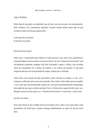 Àjé: A energia e a pessoa - Chief Fama
ÀJÉ A PESSOA
Outro tipo de àjé pode ser adquirida, mas ele não vem em um pote, um assentamento.
Pelo contrário, ele é geralmente induzido. Existem muitas formas deste tipo de àjé.
Limitarei minha escrita para apenas dois:
a) Encanto de travesseiro
b) Incisões nos olhos
Encanto de travesseiro
Neste caso, o instrumento para induzir-se (uma pessoa) a àjé, neste caso, geralmente é
colocado debaixo do travesseiro na hora de dormir. Se este “encanto de travesseiro” está
devidamente preparado, qualquer mal feito destinado a quem o utiliza, será revelado
antes do conspirador ter a chance de realizar o ato contra esta pessoa. O àjé nesta
categoria dura por um curto período de tempo, sempre que é utilizado.
Além disso, este encanto de tipo àjé produz visões remotas ao usuário, se ela / ele é
corajoso o suficiente para ousar usar tal poder. Esta visão é como olhar para um espelho
e ver a ação que está acontecendo, porque ela / ele está momentaneamente transportado,
pelo poder de àjé, para a esfera espiritual. Esta é a forma mais segura de obter àjé e oso.
Quando a pessoa sai da cama, ou o “encanto de travesseiro” é removido, a visão cessa.
Incisões nos olhos
Esta outra forma de àjé é obtida através de incisões sob os olhos. Essa ação induz visão
permanente, de forma que a pessoa enxerga imediatamente as ações de àjé em torno
dela.
3
 