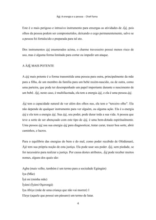 Àjé: A energia e a pessoa - Chief Fama
Este é o mais perigoso e intrusivo instrumento para enxergas as atividades de Àjé, pois
olhos da pessoa podem ser comprometidos, deixando o cego permanentemente, salvo se
a pessoa foi fortalecido e preparada para tal ato.
Dos instrumentos àjé enumerados acima, o charme travesseiro possui menos risco de
uso, mas é alguma forma limitado para cortar ou impedir um ataque.
A ÀJÉ MAIS POTENTE
A àjé mais potente é a forma transmitida uma pessoa para outra, principalmente da mãe
para a filha, de um membro da família para um bebé recém-nascido, ou de outra, como
uma parteira, que pode ter desempenhado um papel importante durante o nascimento de
um bebê. Àjé, neste caso, é multifacetada, ela tem a energia àjé, e ela é uma pessoa àjé.
Àjé tem a capacidade natural de ver além dos olhos nus, ela tem o “terceiro olho”. Ela
não depende de qualquer instrumento para ver alguém, ou alguma ação. Ela é a energia
àjé e ela tem a energia àjé. Sua àjé, seu poder, pode durar toda a sua vida. A pessoa que
teve a sorte de ser abençoado com este tipo de àjé, é uma bem-dotada espiritualmente.
Uma pessoa àjé usa sua energia àjé para diagnosticar, tratar curar, trazer boa sorte, abrir
caminhos, e lucros.
Para o equilíbrio das energias do bem e do mal, como poder recebido de Olódùmarè,
Àjé tem sua própria noção de esta justiça. Ela pode usar seu poder Àjé, sem piedade, se
for necessário para realizar a justiça. Por causa destes atributos, Àjé pode receber muitos
nomes, alguns dos quais são:
Agba (mais velho, também é um termo para a sociedade Egúngún)
Iya (Mãe)
Ìyá mi (minha mãe)
Ìyàmi (Ìyàmi Osorongá)
Iya Abiye (mãe de uma criança que não vai morrer) 1
Eleye (aquele que possui um pássaro) um termo de lutar.
4
 