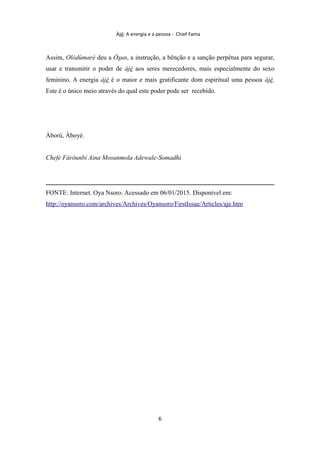 Àjé: A energia e a pessoa - Chief Fama
Assim, Olódùmarè deu a Òsun, a instrução, a bênção e a sanção perpétua para segurar,
usar e transmitir o poder de àjé aos seres merecedores, mais especialmente do sexo
feminino. A energia àjé é o maior e mais gratificante dom espiritual uma pessoa àjé.
Este é o único meio através do qual este poder pode ser recebido.
Àború, Àboyè.
Chefe Fáróunbí Aina Mosunmola Adewale-Somadhi
FONTE: Internet. Oya Nsoro. Acessado em 06/01/2015. Disponível em:
http://oyansoro.com/archives/Archives/Oyansoro/FirstIssue/Articles/aje.htm
6
 