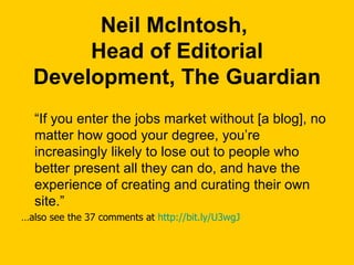 Neil McIntosh,  Head of Editorial Development, The Guardian “ If you enter the jobs market without [a blog], no matter how good your degree, you’re increasingly likely to lose out to people who better present all they can do, and have the experience of creating and curating their own site.” … also see the 37 comments at  http://bit.ly/U3wgJ   
