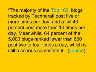 “ The majority of the  Top 100   blogs tracked by Technorati post five or more times per day, and a full 43 percent post more than 10 times per day. Meanwhile, 64 percent of the 5,000 blogs ranked lower than 600 post two to four times a day, which is still a serious commitment.” ( source ) 