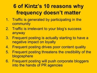 6 of Kintz’s 10 reasons why frequency doesn’t matter Traffic is generated by participating in the community  Traffic is irrelevant to your blog’s success anyway  Frequent posting is actually starting to have a negative impact on loyalty  Frequent posting drives poor content quality  Frequent posting threatens the credibility of the blogosphere  Frequent posting will push corporate bloggers into the hands of PR agencies  