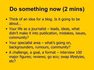 Do something now (2 mins) Think of an idea for a blog. Is it going to be about… Your life as a journalist – leads, ideas, what didn’t make it into publication, mistakes, issues, community? Your specialist area – what’s going on, backgrounders, rumours, community? A challenge, a goal, a format – interview 100 major figures; reviews; go eco; swap lifestyles, etc? 