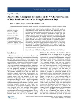 © 2014 The Anees Ur Rehman, Farooq Aslam and Haseeb Ahmand Khan. This open access article is distributed under a
Creative Commons Attribution (CC-BY) 3.0 license
American Journal of Engineering and Applied Sciences
Original Research Paper
Analyze the Absorption Properties and I-V Characterization
of Dye Sensitized Solar Cell Using Ruthenium Dye
Anees Ur Rehman, Farooq Aslam and Haseeb Ahmad Khan
Department of Electrical Engineering, Sarhad University of Sciences and Information Technology, Peshawar Pakistan
Article history
Received: 25-10-2014
Revised: 24-11-2014
Accepted: 18-12-2014
Corresponding Author:
Anees Ur Rehman,
Department of Electrical
Engineering, Sarhad University
of Sciences and Information
Technology, Peshawar, Pakistan
Email: anees.ee@suit.edu.pk
Abstract: In this study, Dye Sensitized Solar Cells (DSSC) has been
fabricated using natural organic dye extracted from Ruthenium Dye and
its I-V characterization and absorption properties have been analyzed. It is
observed that the selected natural dye absorbed all visible light and
supports electrons motion across the semiconductor interface. The dye
acts as sensitizer because the titanium dioxide (TiO2) cannot absorb the
visible light itself as it absorbs higher energy ultraviolet light. Carbon
coated electrode was used as counter electrode for electrons collection.
Photovoltaic parameters like short circuit current density (Jsc), open
circuit Voltage (Voc), Fill Factor (FF) and overall efficiency for fabricated
cell were 11.52 mA/cm2
, 0.70V, 0.61 and 4.47% under 110 mW/cm2
illuminations respectively. Idea of such cells facilitates to reduce the
fabrication cost with fine efficiency.
Keywords: Solar Cell, Ruthenium Dye, Titanium Dioxide, Indium Tin Oxide
Introduction
Photovoltaic cells are the best source. A solar cell
consists of a semiconductor material with a certain band
gap “EG” and thickness. Electrons of the valence band
absorb the photon’s energy falling on semiconductor and
thus promoted to conduction band. Unfortunately, not all
of the incident photons contribute to photo-generation.
These losses are called non-absorption losses. In addition
to the efficiency improvement for the SiGe-based solar
cell, the temperature sensitivity is another important
parameter for the real application (Liao and Chen, 2011).
The recently discovered thin film cells based on
mesoscopic organic and inorganic semiconductors are
attractive alternatives due to their three-dimensional
structure which offer the prospect of low cost
fabrication. The prototype of these family devices is the
Dye-Sensitized Solar Cell (DSSC), which accomplishes
the photoelectric efficiency over a wide span of visible
light spectrum with the association of a sensitizer as light
absorbing material having a wide band gap
semiconductor of mesoporous morphology. DSSC can
work effectively in low light conditions and have high
quantum efficiency as compare to that of amorphous
silicon solar cells. Recent research has indicated that the
photoelectric conversion efficiency of DSSC can exceed
previous solar cells by 10-11% (Grätzel, 2009).
Moreover, the probability of interactions between
photons and dye in the module can be increased and
more electrons can be injected into the TiO2
semiconductor to increase the photoelectric conversion
efficiency of DSSC (Grätzel, 2009; Choi et al., 2010).
The DSSC consists of a dye covered, nanocrystalline
TiO2 (titanium dioxide) layer and an electrolyte
containing a redox mediator (I-
/I3
-
) encapsulated between
two glass plates (Bazargan et al., 2011). A monolayer of
dye molecules is adsorbed on the surface of the TiO2
nanoparticles; the electrolyte fills the pores of
nanocrystalline TiO2 film. The wide nanoporous surface
allows the adsorption of a sufficient number of dye
molecules for efficient light harvesting. Upper and lower
plates are coated with a transparent conducting oxide.
Indium Tin Oxide (ITO) is most commonly used. The
ITO glass at the counter electrode is coated with few
layers of carbon, so that the redox reaction may be
catalyzed with the electrolyte. Due to its crucial role in
such systems, considerable efforts have been directed
towards the development and improvement of new
families of organic dyes (Yum et al., 2007) and the
widely effective so far are transition metal compounds
e.g., ruthenium polyridyl complexes. Unfortunately, this
type of dye is expensive and emerges as public
environmental awareness. Alternatively, natural fruits
that are rich in ruthenium dye such as Hylocereus
 