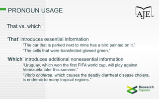 PRONOUN USAGE
That vs. which
‘That’ introduces essential information
“The car that is parked next to mine has a bird painted on it.”
“The cells that were transfected glowed green.”
‘Which’ introduces additional nonessential information
“Uruguay, which won the first FIFA world cup, will play against
Venezuela later this summer.”
“Vibrio cholerae, which causes the deadly diarrheal disease cholera,
is endemic to many tropical regions.”
 