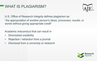 WHAT IS PLAGIARISM?
U.S. Office of Research Integrity defines plagiarism as
“the appropriation of another person’s ideas, processes, results, or
words without giving appropriate credit”
Academic misconduct that can result in
• Diminished credibility
• Rejection / retraction from a journal
• Dismissal from a university or research
 