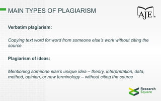 MAIN TYPES OF PLAGIARISM
Verbatim plagiarism:
Copying text word for word from someone else’s work without citing the
source
Plagiarism of ideas:
Mentioning someone else’s unique idea – theory, interpretation, data,
method, opinion, or new terminology – without citing the source
 
