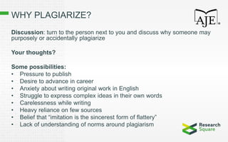 WHY PLAGIARIZE?
Discussion: turn to the person next to you and discuss why someone may
purposely or accidentally plagiarize
Your thoughts?
Some possibilities:
• Pressure to publish
• Desire to advance in career
• Anxiety about writing original work in English
• Struggle to express complex ideas in their own words
• Carelessness while writing
• Heavy reliance on few sources
• Belief that “imitation is the sincerest form of flattery”
• Lack of understanding of norms around plagiarism
 