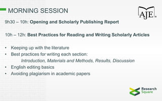 MORNING SESSION
9h30 – 10h: Opening and Scholarly Publishing Report
10h – 12h: Best Practices for Reading and Writing Scholarly Articles
• Keeping up with the literature
• Best practices for writing each section:
Introduction, Materials and Methods, Results, Discussion
• English editing basics
• Avoiding plagiarism in academic papers
 
