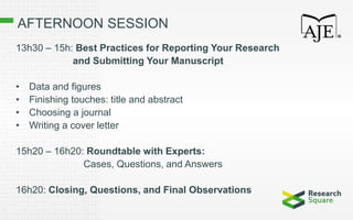 AFTERNOON SESSION
13h30 – 15h: Best Practices for Reporting Your Research
and Submitting Your Manuscript
• Data and figures
• Finishing touches: title and abstract
• Choosing a journal
• Writing a cover letter
15h20 – 16h20: Roundtable with Experts:
Cases, Questions, and Answers
16h20: Closing, Questions, and Final Observations
 
