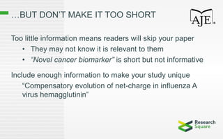 …BUT DON’T MAKE IT TOO SHORT
Too little information means readers will skip your paper
• They may not know it is relevant to them
• “Novel cancer biomarker” is short but not informative
Include enough information to make your study unique
“Compensatory evolution of net-charge in influenza A
virus hemagglutinin”
 